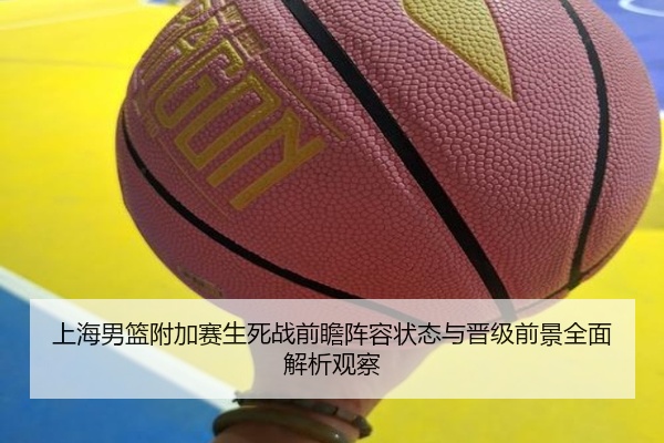 上海男篮附加赛生死战前瞻阵容状态与晋级前景全面解析观察